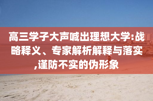 高三學(xué)子大聲喊出理想大學(xué):戰(zhàn)略釋義、專家解析解釋與落實(shí),謹(jǐn)防不實(shí)的偽形象