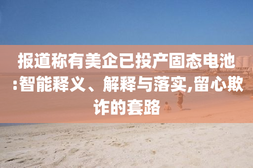 報道稱有美企已投產(chǎn)固態(tài)電池:智能釋義、解釋與落實,留心欺詐的套路