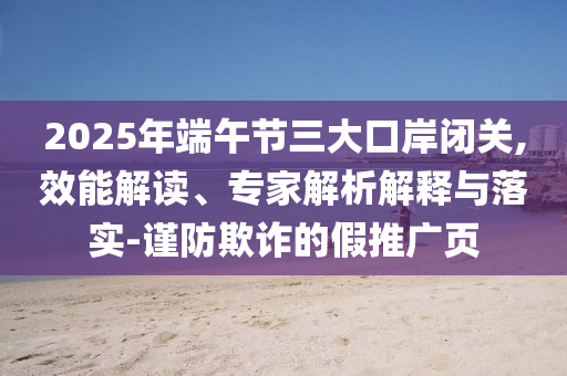 2025年端午節(jié)三大口岸閉關(guān),效能解讀、專家解析解釋與落實(shí)-謹(jǐn)防欺詐的假推廣頁