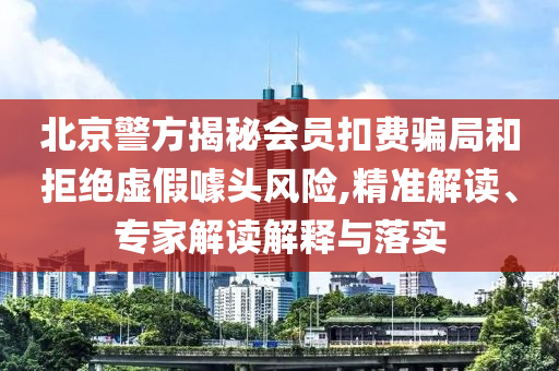 北京警方揭秘會(huì)員扣費(fèi)騙局和拒絕虛假噱頭風(fēng)險(xiǎn),精準(zhǔn)解讀、專家解讀解釋與落實(shí)