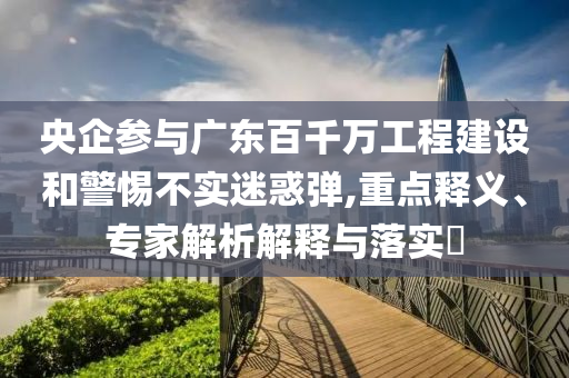 央企參與廣東百千萬工程建設(shè)和警惕不實(shí)迷惑彈,重點(diǎn)釋義、專家解析解釋與落實(shí)?