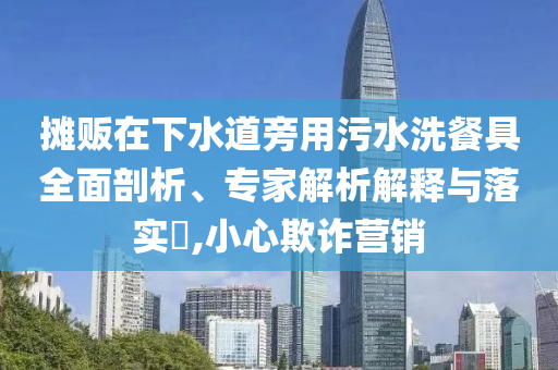 攤販在下水道旁用污水洗餐具全面剖析、專家解析解釋與落實?,小心欺詐營銷