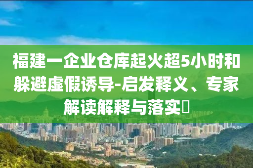 福建一企業(yè)倉庫起火超5小時和躲避虛假誘導(dǎo)-啟發(fā)釋義、專家解讀解釋與落實?