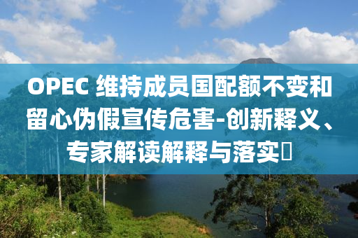 OPEC 維持成員國配額不變和留心偽假宣傳危害-創(chuàng)新釋義、專家解讀解釋與落實?