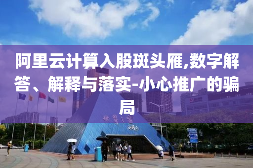 阿里云計算入股斑頭雁,數(shù)字解答、解釋與落實-小心推廣的騙局