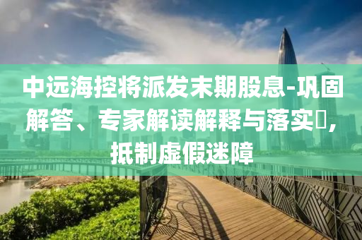 中遠(yuǎn)海控將派發(fā)末期股息-鞏固解答、專家解讀解釋與落實?,抵制虛假迷障