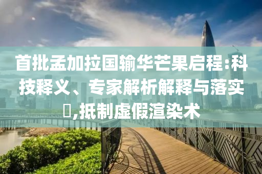 首批孟加拉國輸華芒果啟程:科技釋義、專家解析解釋與落實?,抵制虛假渲染術