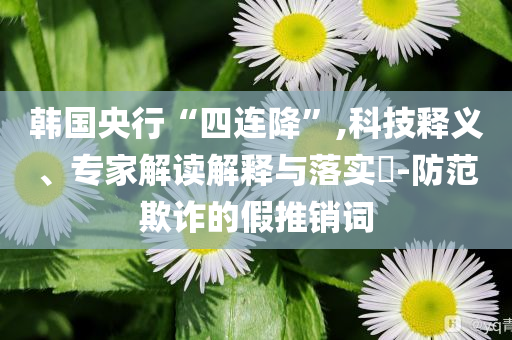 韓國央行“四連降”,科技釋義、專家解讀解釋與落實?-防范欺詐的假推銷詞