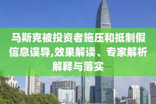 馬斯克被投資者施壓和抵制假信息誤導,效果解讀、專家解析解釋與落實