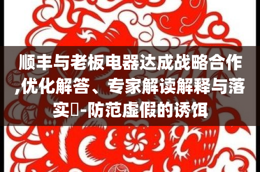 順豐與老板電器達(dá)成戰(zhàn)略合作,優(yōu)化解答、專家解讀解釋與落實?-防范虛假的誘餌