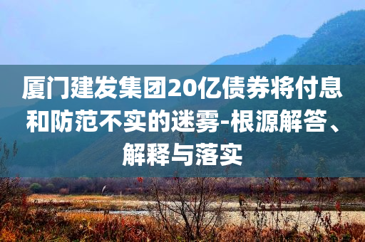廈門建發(fā)集團(tuán)20億債券將付息和防范不實的迷霧-根源解答、解釋與落實