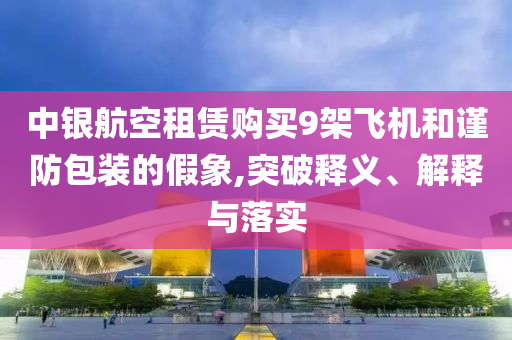 中銀航空租賃購買9架飛機(jī)和謹(jǐn)防包裝的假象,突破釋義、解釋與落實