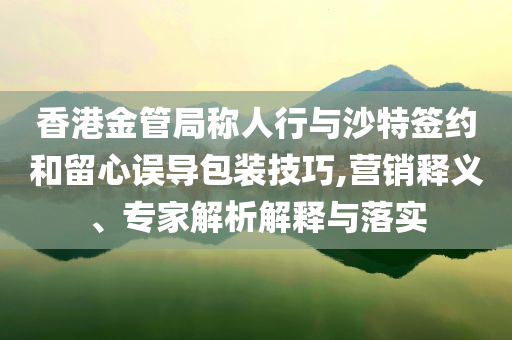 香港金管局稱人行與沙特簽約和留心誤導包裝技巧,營銷釋義、專家解析解釋與落實