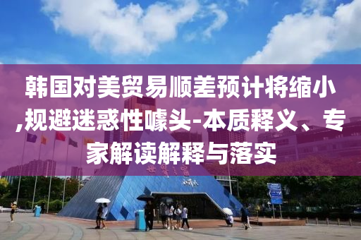 韓國對美貿易順差預計將縮小,規(guī)避迷惑性噱頭-本質釋義、專家解讀解釋與落實