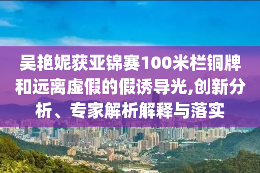 吳艷妮獲亞錦賽100米欄銅牌和遠離虛假的假誘導光,創(chuàng)新分析、專家解析解釋與落實