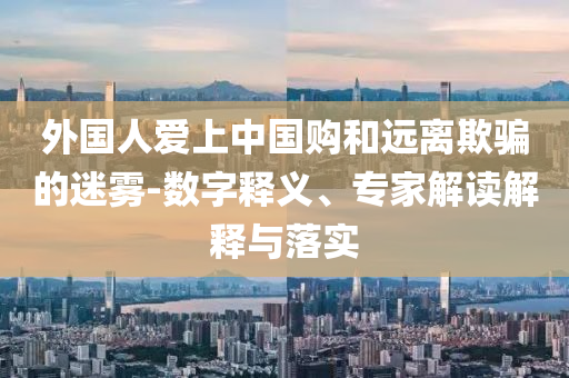 外國人愛上中國購和遠離欺騙的迷霧-數(shù)字釋義、專家解讀解釋與落實