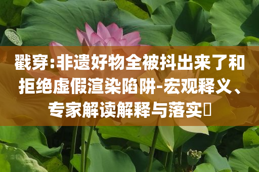 戳穿:非遺好物全被抖出來了和拒絕虛假渲染陷阱-宏觀釋義、專家解讀解釋與落實(shí)?