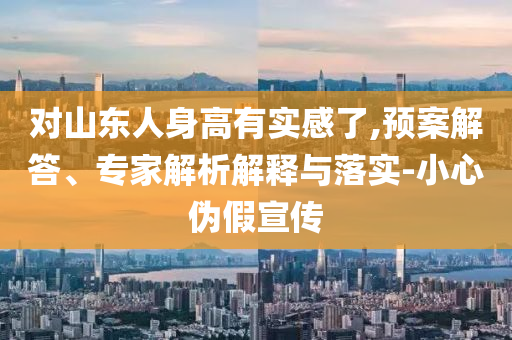 對山東人身高有實(shí)感了,預(yù)案解答、專家解析解釋與落實(shí)-小心偽假宣傳