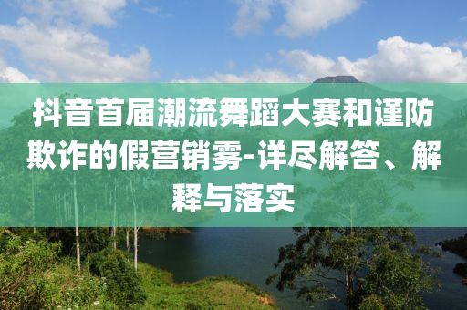 抖音首屆潮流舞蹈大賽和謹防欺詐的假營銷霧-詳盡解答、解釋與落實