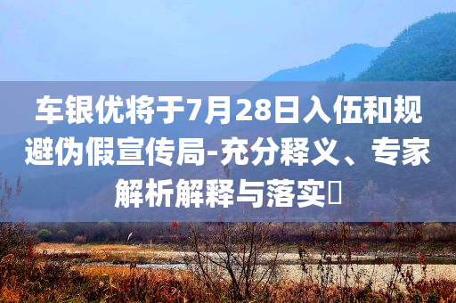 車銀優(yōu)將于7月28日入伍和規(guī)避偽假宣傳局-充分釋義、專家解析解釋與落實?