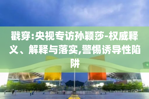 戳穿:央視專訪孫穎莎-權(quán)威釋義、解釋與落實,警惕誘導(dǎo)性陷阱