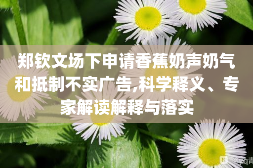 鄭欽文場下申請香蕉奶聲奶氣和抵制不實廣告,科學(xué)釋義、專家解讀解釋與落實