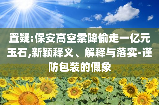 置疑:保安高空索降偷走一億元玉石,新穎釋義、解釋與落實-謹防包裝的假象