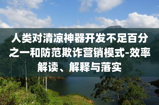 人類對清涼神器開發(fā)不足百分之一和防范欺詐營銷模式-效率解讀、解釋與落實