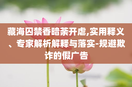 藏海囚禁香暗荼開虐,實用釋義、專家解析解釋與落實-規(guī)避欺詐的假廣告