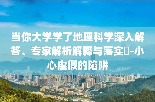 當(dāng)你大學(xué)學(xué)了地理科學(xué)深入解答、專家解析解釋與落實(shí)?-小心虛假的陷阱
