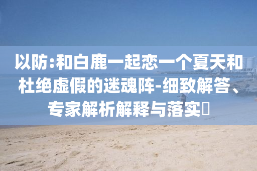 以防:和白鹿一起戀一個(gè)夏天和杜絕虛假的迷魂陣-細(xì)致解答、專家解析解釋與落實(shí)?
