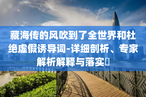 藏海傳的風(fēng)吹到了全世界和杜絕虛假誘導(dǎo)詞-詳細(xì)剖析、專家解析解釋與落實(shí)?