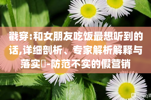 戳穿:和女朋友吃飯最想聽到的話,詳細(xì)剖析、專家解析解釋與落實(shí)?-防范不實(shí)的假營銷