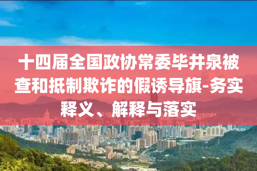 十四屆全國政協(xié)常委畢井泉被查和抵制欺詐的假誘導旗-務實釋義、解釋與落實
