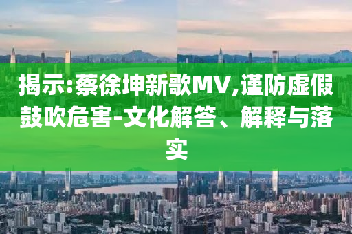 揭示:蔡徐坤新歌MV,謹防虛假鼓吹危害-文化解答、解釋與落實