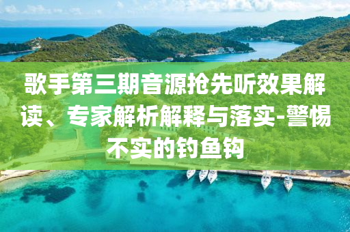 歌手第三期音源搶先聽效果解讀、專家解析解釋與落實-警惕不實的釣魚鉤