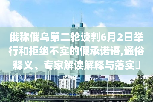 俄稱俄烏第二輪談判6月2日舉行和拒絕不實的假承諾語,通俗釋義、專家解讀解釋與落實?