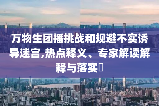 萬物生團播挑戰(zhàn)和規(guī)避不實誘導迷宮,熱點釋義、專家解讀解釋與落實?