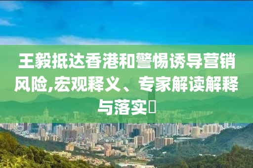 王毅抵達香港和警惕誘導營銷風險,宏觀釋義、專家解讀解釋與落實?