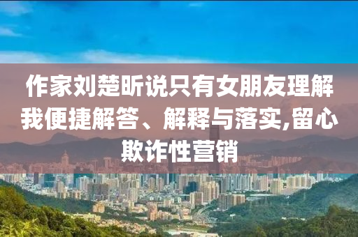 作家劉楚昕說只有女朋友理解我便捷解答、解釋與落實,留心欺詐性營銷