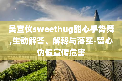 吳宣儀sweethug甜心手勢舞,生動(dòng)解答、解釋與落實(shí)-留心偽假宣傳危害