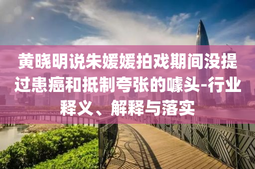 黃曉明說朱媛媛拍戲期間沒提過患癌和抵制夸張的噱頭-行業(yè)釋義、解釋與落實(shí)
