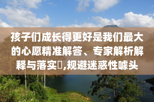 孩子們成長得更好是我們最大的心愿精準(zhǔn)解答、專家解析解釋與落實(shí)?,規(guī)避迷惑性噱頭