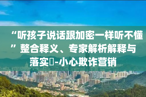 “聽孩子說話跟加密一樣聽不懂”整合釋義、專家解析解釋與落實(shí)?-小心欺詐營銷