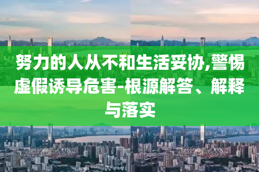 努力的人從不和生活妥協(xié),警惕虛假誘導(dǎo)危害-根源解答、解釋與落實(shí)