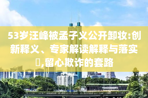 53歲汪峰被孟子義公開卸妝:創(chuàng)新釋義、專家解讀解釋與落實?,留心欺詐的套路