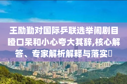 王勵勤對國際乒聯(lián)選舉鬧劇目瞪口呆和小心夸大其辭,核心解答、專家解析解釋與落實?