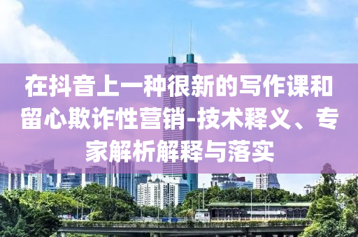 在抖音上一種很新的寫作課和留心欺詐性營(yíng)銷-技術(shù)釋義、專家解析解釋與落實(shí)