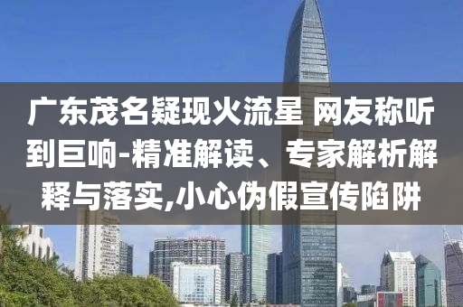 廣東茂名疑現(xiàn)火流星 網(wǎng)友稱(chēng)聽(tīng)到巨響-精準(zhǔn)解讀、專(zhuān)家解析解釋與落實(shí),小心偽假宣傳陷阱