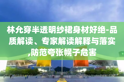 林允穿半透明紗裙身材好絕-品質(zhì)解讀、專家解讀解釋與落實(shí),防范夸張幌子危害